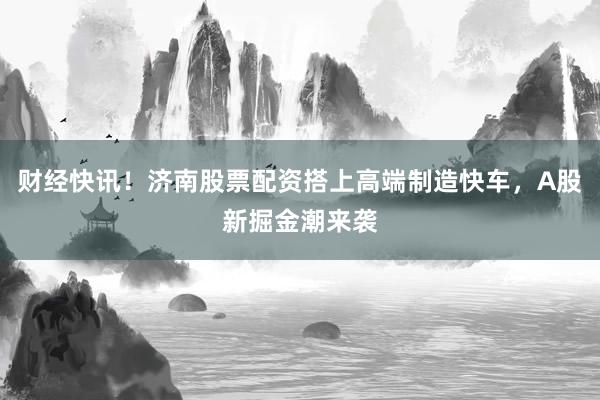 财经快讯！济南股票配资搭上高端制造快车，A股新掘金潮来袭