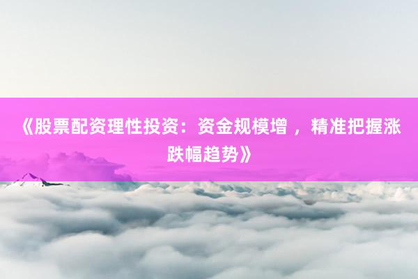 《股票配资理性投资：资金规模增 ，精准把握涨跌幅趋势》