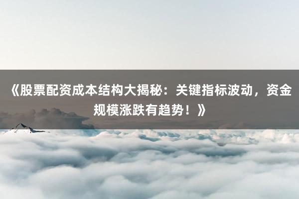 《股票配资成本结构大揭秘：关键指标波动，资金规模涨跌有趋势！》