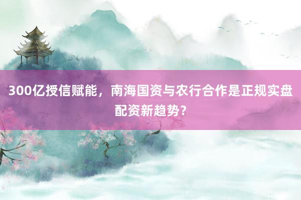 300亿授信赋能，南海国资与农行合作是正规实盘配资新趋势？