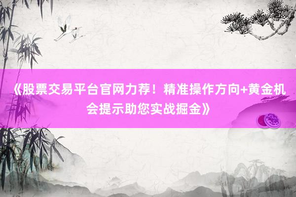 《股票交易平台官网力荐！精准操作方向+黄金机会提示助您实战掘金》