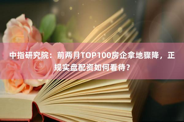 中指研究院:前两月TOP100房企拿地骤降,正规实盘配资如何看待?