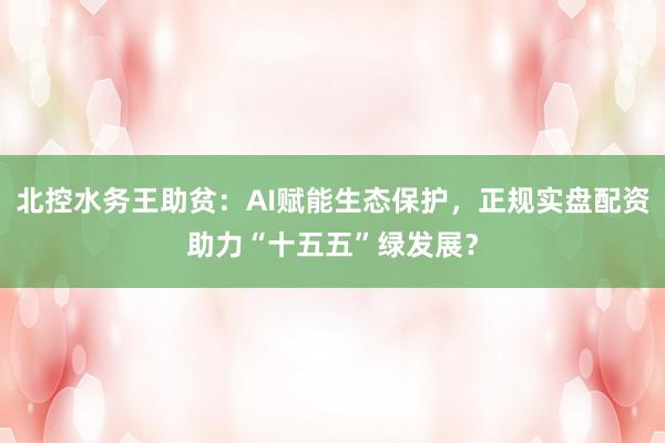 北控水务王助贫：AI赋能生态保护，正规实盘配资助力“十五五”绿发展？
