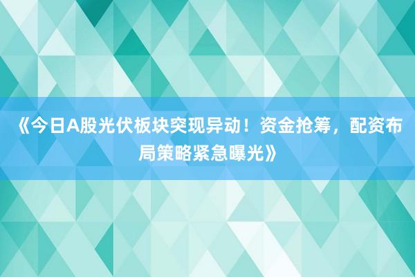 《今日A股光伏板块突现异动！资金抢筹，配资布局策略紧急曝光》