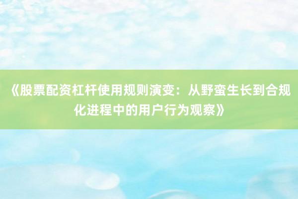 《股票配资杠杆使用规则演变：从野蛮生长到合规化进程中的用户行为观察》