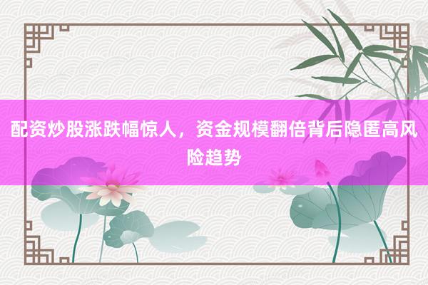 配资炒股涨跌幅惊人，资金规模翻倍背后隐匿高风险趋势