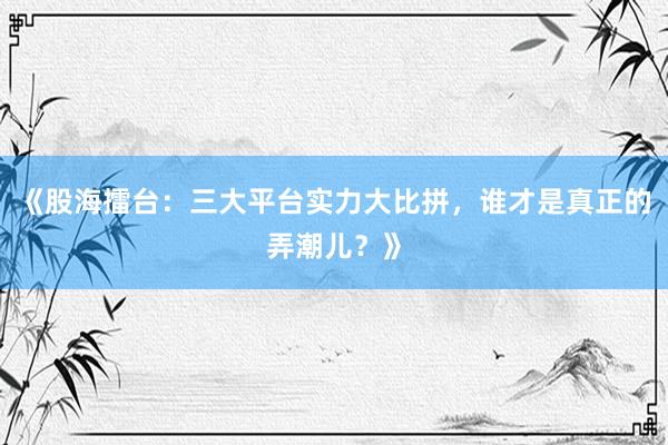 《股海擂台：三大平台实力大比拼，谁才是真正的弄潮儿？》