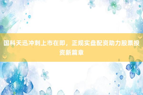 国科天迅冲刺上市在即,正规实盘配资助力股票投资新篇章