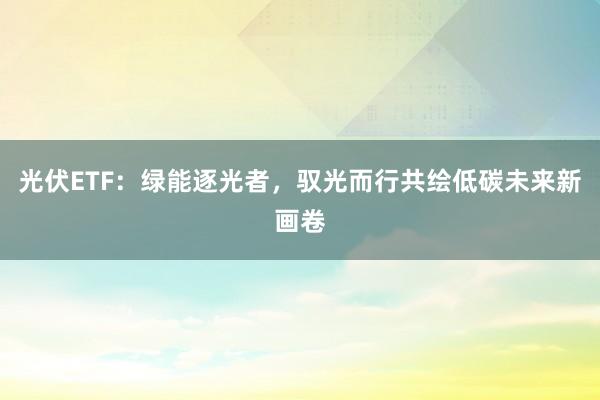 光伏ETF:绿能逐光者,驭光而行共绘低碳未来新画卷