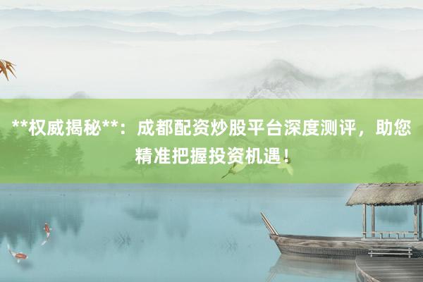 **权威揭秘**：成都配资炒股平台深度测评，助您精准把握投资机遇！