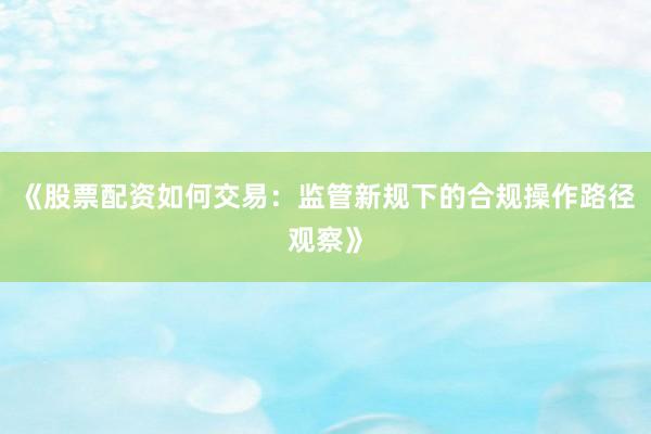 《股票配资如何交易：监管新规下的合规操作路径观察》