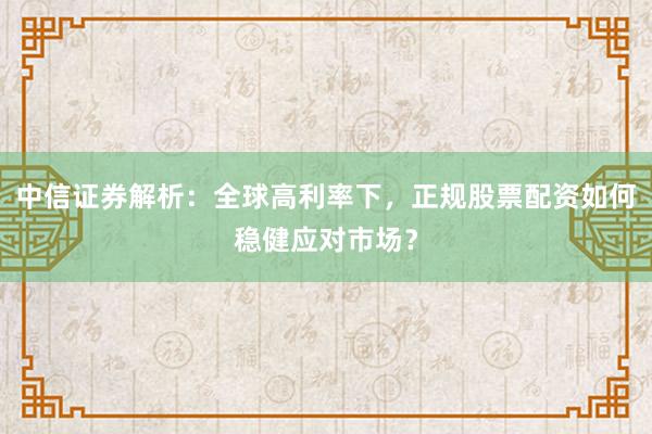 中信证券解析：全球高利率下，正规股票配资如何稳健应对市场？