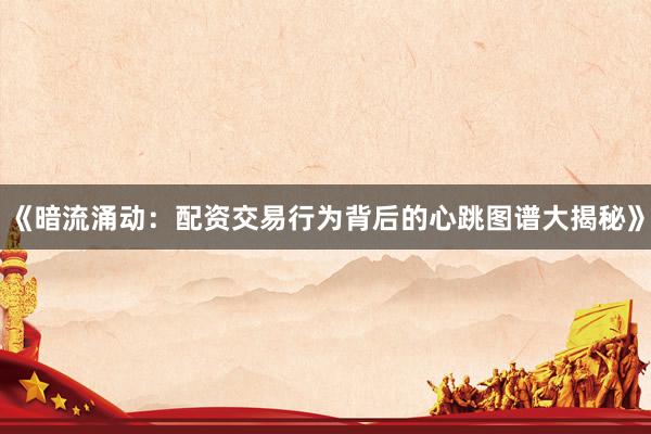 《暗流涌动：配资交易行为背后的心跳图谱大揭秘》