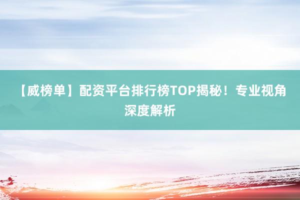 【威榜单】配资平台排行榜TOP揭秘！专业视角深度解析