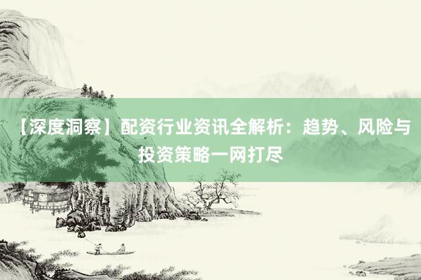 【深度洞察】配资行业资讯全解析：趋势、风险与投资策略一网打尽