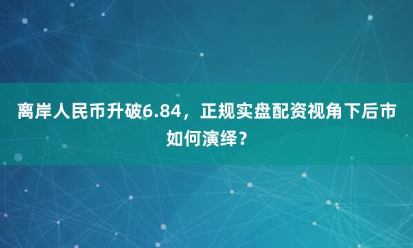 离岸人民币升破6.84，正规实盘配资视角下后市如何演绎？