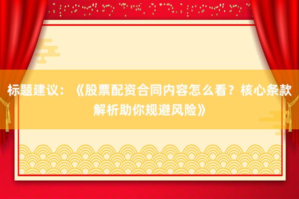 标题建议：《股票配资合同内容怎么看？核心条款解析助你规避风险》
