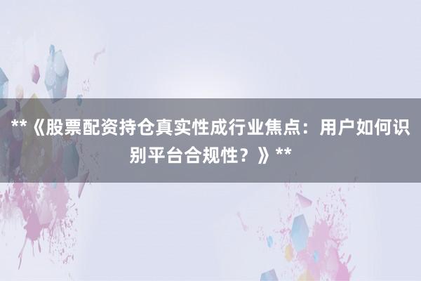 **《股票配资持仓真实性成行业焦点:用户如何识别平台合规性?》**