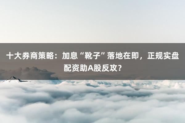 十大券商策略：加息“靴子”落地在即，正规实盘配资助A股反攻？