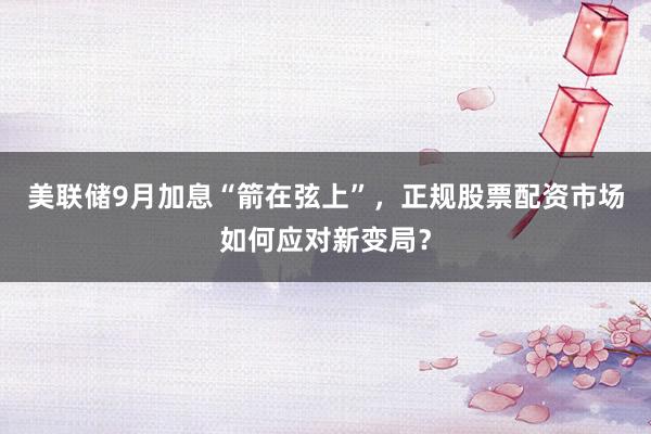 美联储9月加息“箭在弦上”，正规股票配资市场如何应对新变局？