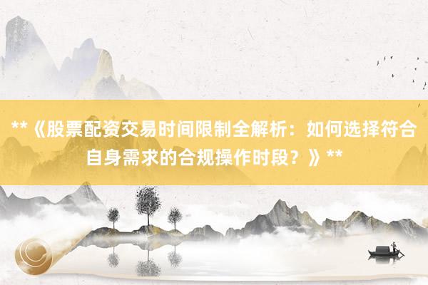 **《股票配资交易时间限制全解析：如何选择符合自身需求的合规操作时段？》**