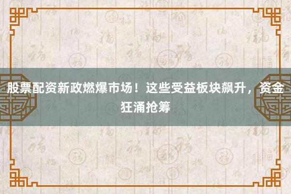 股票配资新政燃爆市场！这些受益板块飙升，资金狂涌抢筹