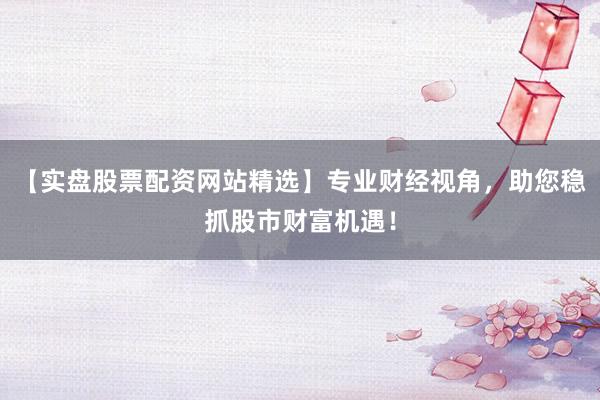 【实盘股票配资网站精选】专业财经视角，助您稳抓股市财富机遇！