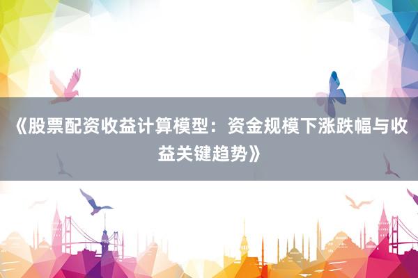《股票配资收益计算模型：资金规模下涨跌幅与收益关键趋势》