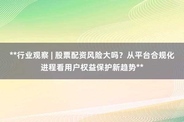 **行业观察 | 股票配资风险大吗？从平台合规化进程看用户权益保护新趋势**