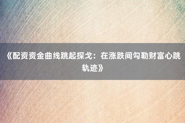 《配资资金曲线跳起探戈:在涨跌间勾勒财富心跳轨迹》