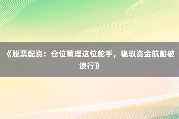 《股票配资：仓位管理这位舵手，稳驭资金航船破浪行》