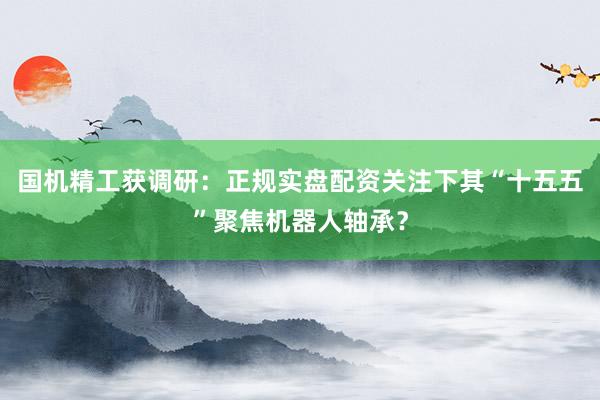 国机精工获调研：正规实盘配资关注下其“十五五”聚焦机器人轴承？