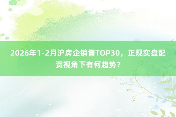 2026年1-2月沪房企销售TOP30，正规实盘配资视角下有何趋势？