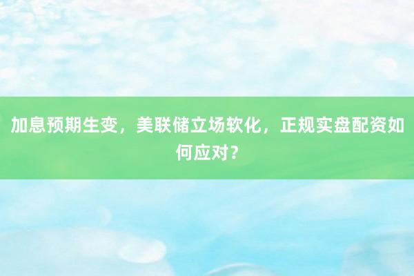 加息预期生变，美联储立场软化，正规实盘配资如何应对？