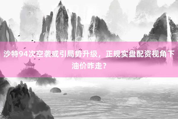 沙特94次空袭或引局势升级，正规实盘配资视角下油价咋走？