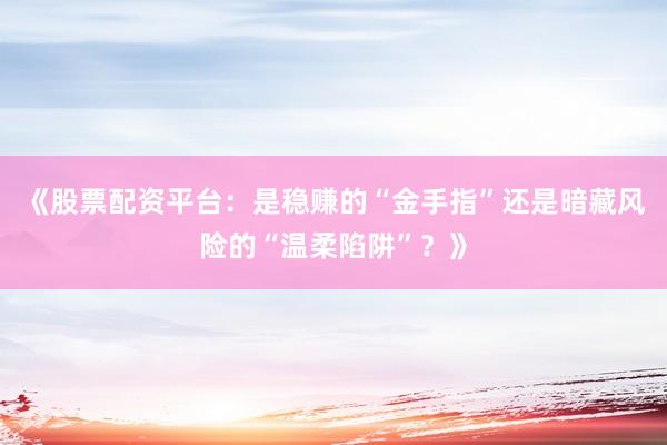 《股票配资平台：是稳赚的“金手指”还是暗藏风险的“温柔陷阱”？》