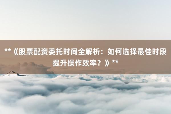 **《股票配资委托时间全解析：如何选择最佳时段提升操作效率？》**