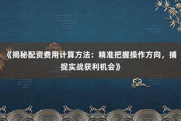 《揭秘配资费用计算方法：精准把握操作方向，捕捉实战获利机会》