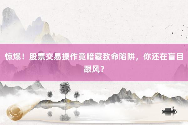 惊爆！股票交易操作竟暗藏致命陷阱，你还在盲目跟风？