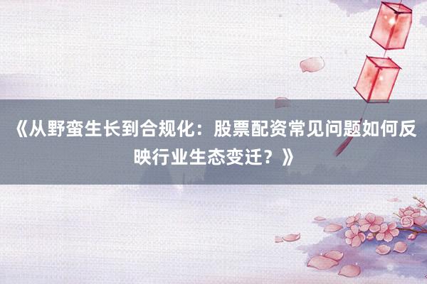 《从野蛮生长到合规化：股票配资常见问题如何反映行业生态变迁？》