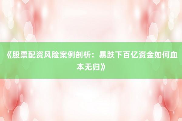 《股票配资风险案例剖析:暴跌下百亿资金如何血本无归》