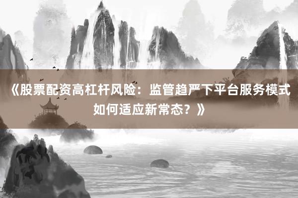 《股票配资高杠杆风险：监管趋严下平台服务模式如何适应新常态？》