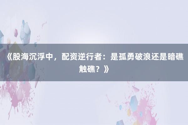 《股海沉浮中，配资逆行者：是孤勇破浪还是暗礁触礁？》