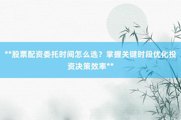 **股票配资委托时间怎么选？掌握关键时段优化投资决策效率**