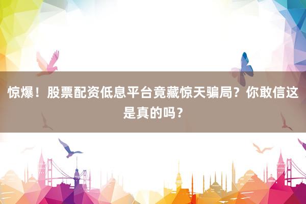 惊爆！股票配资低息平台竟藏惊天骗局？你敢信这是真的吗？