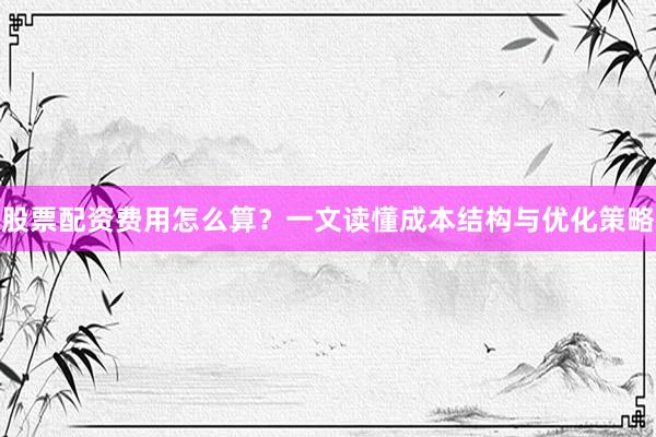 股票配资费用怎么算？一文读懂成本结构与优化策略