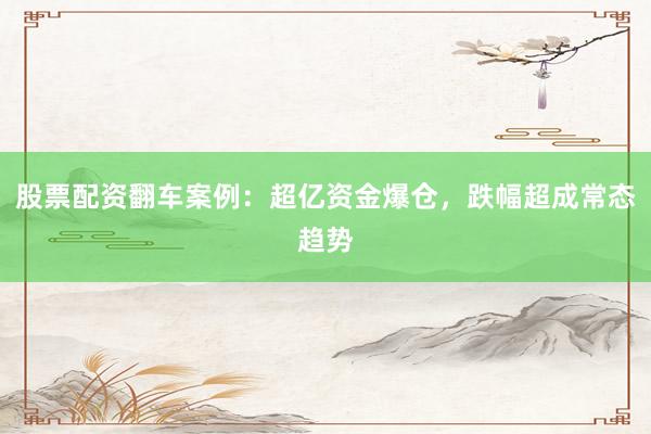 股票配资翻车案例：超亿资金爆仓，跌幅超成常态趋势