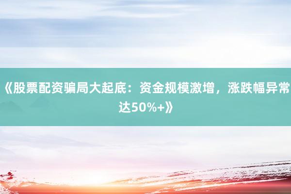 《股票配资骗局大起底：资金规模激增，涨跌幅异常达50%+》