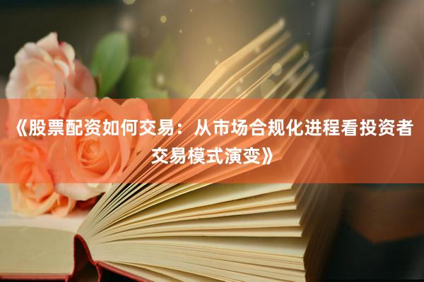 《股票配资如何交易：从市场合规化进程看投资者交易模式演变》