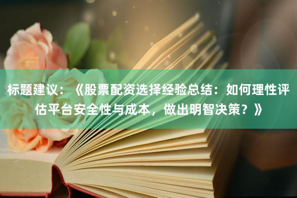 标题建议：《股票配资选择经验总结：如何理性评估平台安全性与成本，做出明智决策？》